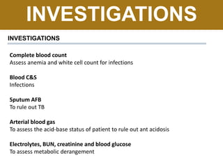 INVESTIGATIONS
INVESTIGATIONS
Complete blood count
Assess anemia and white cell count for infections
Blood C&S
Infections
Sputum AFB
To rule out TB
Arterial blood gas
To assess the acid-base status of patient to rule out ant acidosis
Electrolytes, BUN, creatinine and blood glucose
To assess metabolic derangement
 