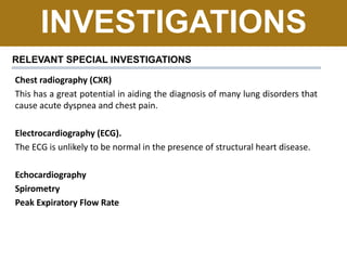 INVESTIGATIONS
RELEVANT SPECIAL INVESTIGATIONS
Chest radiography (CXR)
This has a great potential in aiding the diagnosis of many lung disorders that
cause acute dyspnea and chest pain.
Electrocardiography (ECG).
The ECG is unlikely to be normal in the presence of structural heart disease.
Echocardiography
Spirometry
Peak Expiratory Flow Rate
 