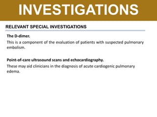 INVESTIGATIONS
RELEVANT SPECIAL INVESTIGATIONS
The D-dimer.
This is a component of the evaluation of patients with suspected pulmonary
embolism.
Point-of-care ultrasound scans and echocardiography.
These may aid clinicians in the diagnosis of acute cardiogenic pulmonary
edema.
 