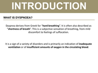 INTRODUCTION
Dyspnea derives from Greek for “hard breathing”. It is often also described as
“shortness of breath”. This is a subjective sensation of breathing, from mild
discomfort to feelings of suffocation.
It is a sign of a variety of disorders and is primarily an indication of inadequate
ventilation or of insufficient amounts of oxygen in the circulating blood.
WHAT IS DYSPNOEA?
 