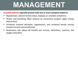 MANAGEMENT
Unstable patients typically present with one or more symptom patterns:
 Hypotension, altered mental status, hypoxia, or unstable arrhythmia
 Stridor and breathing effort without air movement (suspect upper airway
obstruction)
 Unilateral tracheal deviation, hypotension, and unilateral breath sounds
(suspect tension pneumothorax)
 Respiratory rate above 40 breaths per minute, retractions, cyanosis, low
oxygen saturation
 