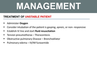 MANAGEMENT
 Administer Oxygen
 Consider intubation of the patient is gasping, apneic, or non- responsive
 Establish IV line and start fluid resuscitation
 Tension pneumothorax – Thoracentesis
 Obstructive pulmonary Disease – Bronchodilator
 Pulmonary edema – IV/IM furosemide
TREATMENT OF UNSTABLE PATIENT
 