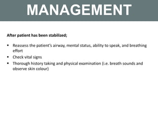 MANAGEMENT
After patient has been stabilized;
 Reassess the patient’s airway, mental status, ability to speak, and breathing
effort
 Check vital signs
 Thorough history taking and physical examination (i.e. breath sounds and
observe skin colour)
 
