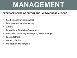 MANAGEMENT
DECREASE SENSE OF EFFORT AND IMPROVE RESP MUSCLE
 Positioning (leaning forward)
 Energy conservation / pacing
 Airflow
 Relaxation/ Distraction/ Assurance
 Controlled breathing techniques / Physiotherapy
 Loose clothing
 Correct obesity
 Medication (theophyline)
 