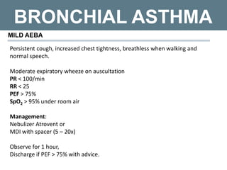 BRONCHIAL ASTHMA
MILD AEBA
Persistent cough, increased chest tightness, breathless when walking and
normal speech.
Moderate expiratory wheeze on auscultation
PR < 100/min
RR < 25
PEF > 75%
SpO2 > 95% under room air
Management:
Nebulizer Atrovent or
MDI with spacer (5 – 20x)
Observe for 1 hour,
Discharge if PEF > 75% with advice.
 