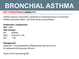 BRONCHIAL ASTHMA
LIFE THREATENING AEBA!!!!!!!
Central cyanosis, exhaustion, confusion or unconsciousness or convulsion
Feeble respiratory effort and silent chest on auscultation
Bradycardia / hypotension
PEF < 30%
ABG changes:
pH acidotic
pCO2 normal or > 45
pO2 < 60
Management:
Same but + IV aminophylline 250mg slowly over 20 mins or
IV salbutamol 0.25mg over 10 mins
Treat in ICU if worsening PEF.
 