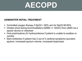 AECOPD
ADMINISTER INITIAL TREATMENT
 Controlled oxygen therapy if SpO2 < 90% aim for SpO2 90-93%
 Inhaled short-acting bronchodilators (SABA +/- SAAC) from pMDI via a
spacer device or nebuliser
 Oral prednisolone (IV hydrocortisone if patient is unable to swallow or
vomits)
 Start antibiotics if patient has 2 out of 3 cardinal symptoms (purulent
sputum, increased sputum volume, increased dyspnoea)
 