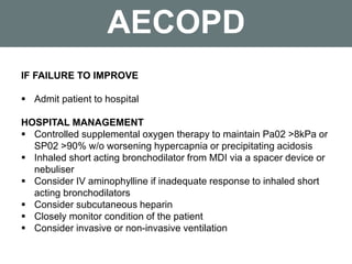 AECOPD
IF FAILURE TO IMPROVE
 Admit patient to hospital
HOSPITAL MANAGEMENT
 Controlled supplemental oxygen therapy to maintain Pa02 >8kPa or
SP02 >90% w/o worsening hypercapnia or precipitating acidosis
 Inhaled short acting bronchodilator from MDI via a spacer device or
nebuliser
 Consider IV aminophylline if inadequate response to inhaled short
acting bronchodilators
 Consider subcutaneous heparin
 Closely monitor condition of the patient
 Consider invasive or non-invasive ventilation
 
