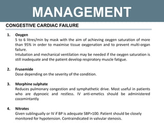 MANAGEMENT
CONGESTIVE CARDIAC FAILURE
1. Oxygen
5 to 6 litres/min by mask with the aim of achieving oxygen saturation of more
than 95% in order to maximise tissue oxygenation and to prevent multi-organ
failure.
Intubation and mechanical ventilation may be needed if the oxygen saturation is
still inadequate and the patient develop respiratory muscle fatigue.
2. Frusemide
Dose depending on the severity of the condition.
3. Morphine sulphate
Reduces pulmonary congestion and symphathetic drive. Most useful in patients
who are dypnoeic and restless. IV anti-emetics should be administered
cocomintantly
4. Nitrates
Given sublingually or IV if BP is adequate SBP>100. Patient should be closely
monitored for hypotension. Contraindicated in valvular stenosis.
 