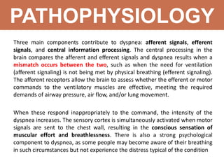 PATHOPHYSIOLOGY
Three main components contribute to dyspnea: afferent signals, efferent
signals, and central information processing. The central processing in the
brain compares the afferent and efferent signals and dyspnea results when a
mismatch occurs between the two, such as when the need for ventilation
(afferent signaling) is not being met by physical breathing (efferent signaling).
The afferent receptors allow the brain to assess whether the efferent or motor
commands to the ventilatory muscles are effective, meeting the required
demands of airway pressure, air flow, and/or lung movement.
When these respond inappropriately to the command, the intensity of the
dyspnea increases. The sensory cortex is simultaneously activated when motor
signals are sent to the chest wall, resulting in the conscious sensation of
muscular effort and breathlessness. There is also a strong psychological
component to dyspnea, as some people may become aware of their breathing
in such circumstances but not experience the distress typical of the condition
 