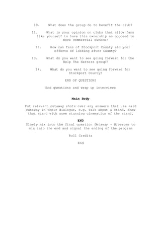 10. What does the group do to benefit the club?
11. What is your opinion on clubs that allow fans
like yourself to have this ownership as opposed to
more commercial owners?
12. How can fans of Stockport County aid your
efforts of looking after County?
13. What do you want to see going forward for the
Help The Hatters group?
14. What do you want to see going forward for
Stockport County?
END OF QUESTIONS
End questions and wrap up interviews
Main Body
Put relevant cutaway shots over any answers that use said
cutaway in their dialogue, e.g. Talk about a stand, show
that stand with some stunning cinematics of the stand.
END
Slowly mix into the final question Getaway – Blossoms to
mix into the end and signal the ending of the program
Roll Credits
End
 