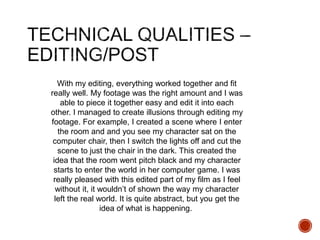 With my editing, everything worked together and fit
really well. My footage was the right amount and I was
able to piece it together easy and edit it into each
other. I managed to create illusions through editing my
footage. For example, I created a scene where I enter
the room and and you see my character sat on the
computer chair, then I switch the lights off and cut the
scene to just the chair in the dark. This created the
idea that the room went pitch black and my character
starts to enter the world in her computer game. I was
really pleased with this edited part of my film as I feel
without it, it wouldn’t of shown the way my character
left the real world. It is quite abstract, but you get the
idea of what is happening.
 