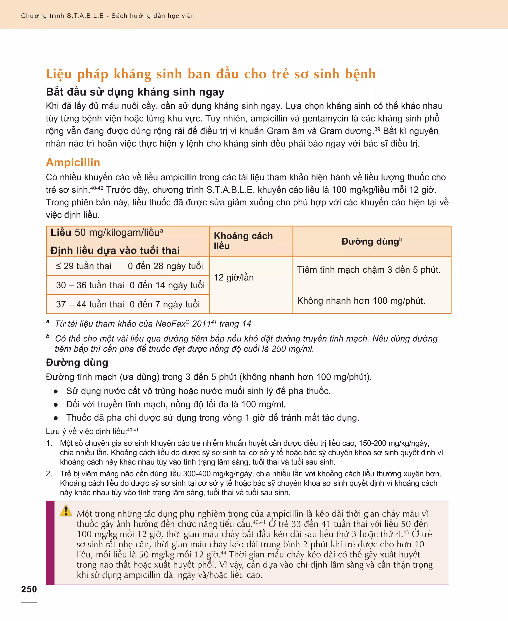 250
Chương trình S.T.A.B.L.E - Sách hướng dẫn học viên
Liệu pháp kháng sinh ban đầu cho trẻ sơ sinh bệnh
Bắt đầu sử dụng kháng sinh ngay
Khi đã lấy đủ máu nuôi cấy, cần sử dụng kháng sinh ngay. Lựa chọn kháng sinh có thể khác nhau
tùy từng bệnh viện hoặc từng khu vực. Tuy nhiên, ampicillin và gentamycin là các kháng sinh phổ
rộng vẫn đang được dùng rộng rãi để điều trị vi khuẩn Gram âm và Gram dương.39
Bất kì nguyên
nhân nào trì hoãn việc thực hiện y lệnh cho kháng sinh đều phải báo ngay với bác sĩ điều trị.
Ampicillin
Có nhiều khuyến cáo về liều ampicillin trong các tài liệu tham khảo hiện hành về liều lượng thuốc cho
trẻ sơ sinh.40-42
Trước đây, chương trình S.T.A.B.L.E. khuyến cáo liều là 100 mg/kg/liều mỗi 12 giờ.
Trong phiên bản này, liều thuốc đã được sửa giảm xuống cho phù hợp với các khuyến cáo hiện tại về
việc định liều.
Liều 50 mg/kilogam/liềua
Định liều dựa vào tuổi thai
Khoảng cách
liều
Đường dùngb
≤ 29 tuần thai 0 đến 28 ngày tuổi
12 giờ/lần
Tiêm tĩnh mạch chậm 3 đến 5 phút.
Không nhanh hơn 100 mg/phút.
30 – 36 tuần thai 0 đến 14 ngày tuổi
37 – 44 tuần thai 0 đến 7 ngày tuổi
a
Từ tài liệu tham khảo của NeoFax®
201141
trang 14
b
Có thể cho một vài liều qua đường tiêm bắp nếu khó đặt đường truyền tĩnh mạch. Nếu dùng đường
tiêm bắp thì cần pha để thuốc đạt được nồng độ cuối là 250 mg/ml.
Đường dùng  
Đường tĩnh mạch (ưa dùng) trong 3 đến 5 phút (không nhanh hơn 100 mg/phút).
●● Sử dụng nước cất vô trùng hoặc nước muối sinh lý để pha thuốc.
●● Đối với truyền tĩnh mạch, nồng độ tối đa là 100 mg/ml.
●● Thuốc đã pha chỉ được sử dụng trong vòng 1 giờ để tránh mất tác dụng.
Lưu ý về việc định liều:40,41
1.	 	Một số chuyên gia sơ sinh khuyến cáo trẻ nhiễm khuẩn huyết cần được điều trị liều cao, 150-200 mg/kg/ngày,
chia nhiều lần. Khoảng cách liều do dược sỹ sơ sinh tại cơ sở y tế hoặc bác sỹ chuyên khoa sơ sinh quyết định vì
khoảng cách này khác nhau tùy vào tình trạng lâm sàng, tuổi thai và tuổi sau sinh.
2.	 	 Trẻ bị viêm màng não cần dùng liều 300-400 mg/kg/ngày, chia nhiều lần với khoảng cách liều thường xuyên hơn.
Khoảng cách liều do dược sỹ sơ sinh tại cơ sở y tế hoặc bác sỹ chuyên khoa sơ sinh quyết định vì khoảng cách
này khác nhau tùy vào tình trạng lâm sàng, tuổi thai và tuổi sau sinh.
Một trong những tác dụng phụ nghiêm trọng của ampicillin là kéo dài thời gian chảy máu vì
thuốc gây ảnh hưởng đến chức năng tiểu cầu.40,41
Ở trẻ 33 đến 41 tuần thai với liều 50 đến
100 mg/kg mỗi 12 giờ, thời gian máu chảy bắt đầu kéo dài sau liều thứ 3 hoặc thứ 4.43
Ở trẻ
sơ sinh rất nhẹ cân, thời gian máu chảy kéo dài trung bình 2 phút khi trẻ được cho hơn 10
liều, mỗi liều là 50 mg/kg mỗi 12 giờ.44
Thời gian máu chảy kéo dài có thể gây xuất huyết
trong não thất hoặc xuất huyết phổi. Vì vậy, cần dựa vào chỉ định lâm sàng và cần thận trọng
khi sử dụng ampicillin dài ngày và/hoặc liều cao.
 