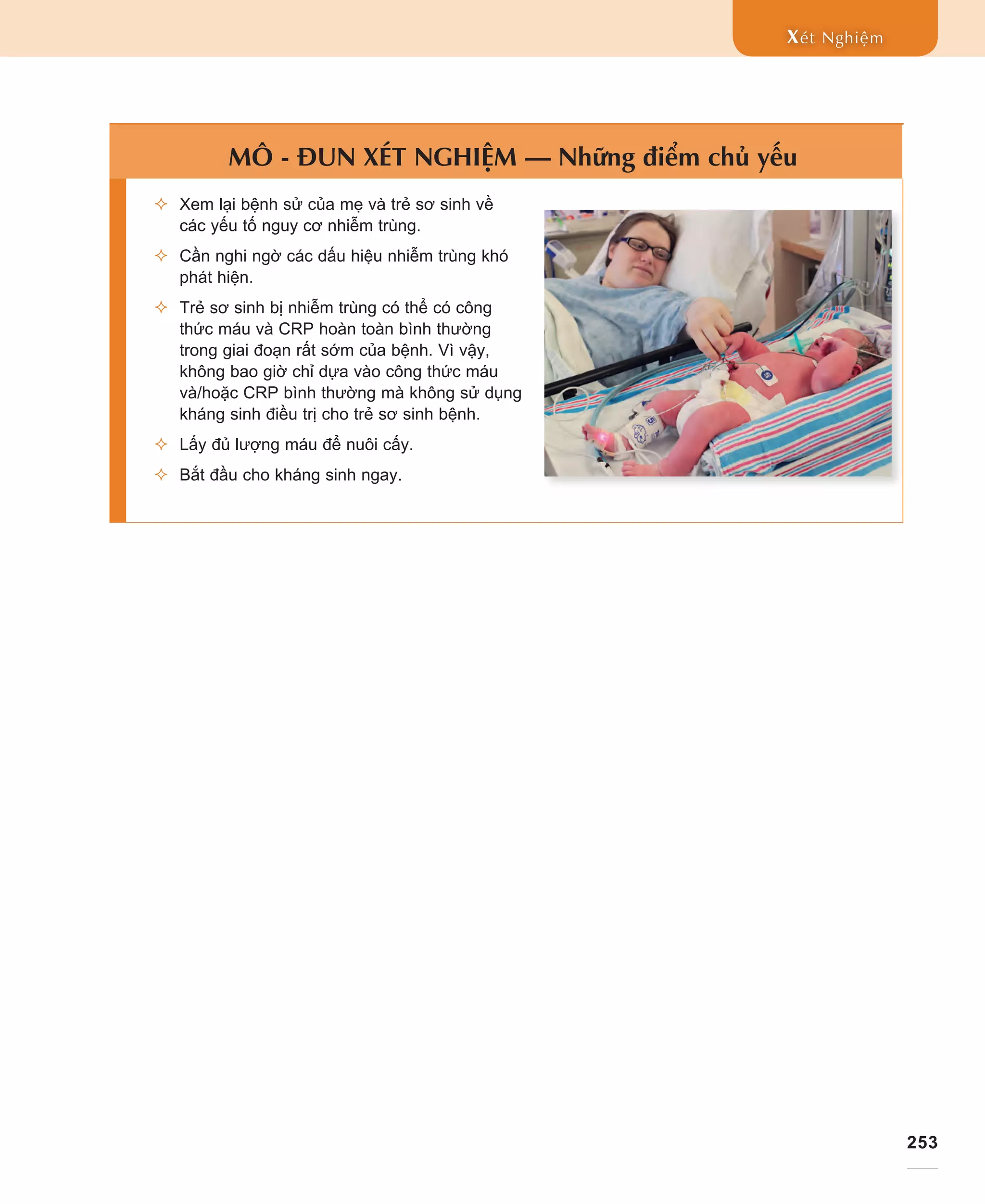 253
Xét Nghiệm
MÔ - ĐUN XÉT NGHIỆM — Những điểm chủ yếu
²	 Xem lại bệnh sử của mẹ và trẻ sơ sinh về
các yếu tố nguy cơ nhiễm trùng.
²	 Cần nghi ngờ các dấu hiệu nhiễm trùng khó
phát hiện.
²	 Trẻ sơ sinh bị nhiễm trùng có thể có công
thức máu và CRP hoàn toàn bình thường
trong giai đoạn rất sớm của bệnh. Vì vậy,
không bao giờ chỉ dựa vào công thức máu
và/hoặc CRP bình thường mà không sử dụng
kháng sinh điều trị cho trẻ sơ sinh bệnh.
²	 Lấy đủ lượng máu để nuôi cấy.
²	 Bắt đầu cho kháng sinh ngay.
 