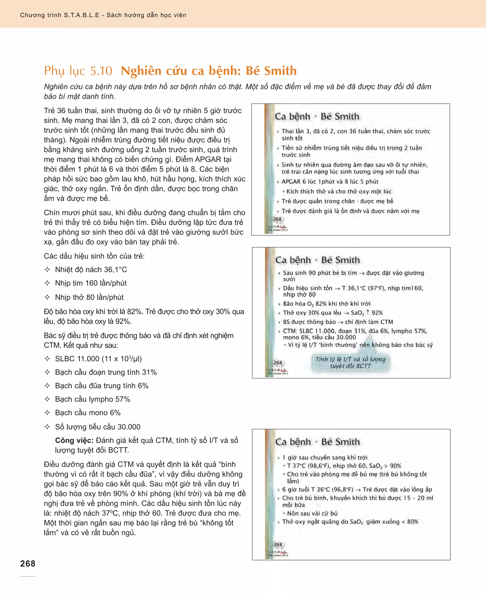 268
Chương trình S.T.A.B.L.E - Sách hướng dẫn học viên
Phụ lục 5.10 Nghiên cứu ca bệnh: Bé Smith
Nghiên cứu ca bệnh này dựa trên hồ sơ bệnh nhân có thật. Một số đặc điểm về mẹ và bé đã được thay đổi để đảm
bảo bí mật danh tính.
Trẻ 36 tuần thai, sinh thường do ối vỡ tự nhiên 5 giờ trước
sinh. Mẹ mang thai lần 3, đã có 2 con, được chăm sóc
trước sinh tốt (những lần mang thai trước đều sinh đủ
tháng). Ngoài nhiễm trùng đường tiết niệu được điều trị
bằng kháng sinh đường uống 2 tuần trước sinh, quá trình
mẹ mang thai không có biến chứng gì. Điểm APGAR tại
thời điểm 1 phút là 6 và thời điểm 5 phút là 8. Các biện
pháp hồi sức bao gồm lau khô, hút hầu họng, kích thích xúc
giác, thở oxy ngắn. Trẻ ổn định dần, được bọc trong chăn
ấm và được mẹ bế.
Chín mươi phút sau, khi điều dưỡng đang chuẩn bị tắm cho
trẻ thì thấy trẻ có biểu hiện tím. Điều dưỡng lập tức đưa trẻ
vào phòng sơ sinh theo dõi và đặt trẻ vào giường sưởI bức
xạ, gắn đầu đo oxy vào bàn tay phải trẻ.
Các dấu hiệu sinh tồn của trẻ:
²	 Nhiệt độ nách 36,1°C
²	 Nhịp tim 160 lần/phút
²	 Nhịp thở 80 lần/phút
Độ bão hòa oxy khí trời là 82%. Trẻ được cho thở oxy 30% qua
lều, độ bão hòa oxy là 92%.
Bác sỹ điều trị trẻ được thông báo và đã chỉ định xét nghiệm
CTM. Kết quả như sau:
²	 SLBC 11.000 (11 x 103
/µl)
²	 Bạch cầu đoạn trung tính 31%
²	 Bạch cầu đũa trung tính 6%
²	 Bạch cầu lympho 57%
²	 Bạch cầu mono 6%
²	 Số lượng tiểu cầu 30.000
	Công việc: Đánh giá kết quả CTM, tính tỷ số I/T và số
lượng tuyệt đối BCTT.
Điều dưỡng đánh giá CTM và quyết định là kết quả “bình
thường vì có rất ít bạch cầu đũa”, vì vậy điều dưỡng không
gọi bác sỹ để báo cáo kết quả. Sau một giờ trẻ vẫn duy trì
độ bão hòa oxy trên 90% ở khí phòng (khí trời) và bà mẹ đề
nghị đưa trẻ về phòng mình. Các dấu hiệu sinh tồn lúc này
là: nhiệt độ nách 370
C, nhịp thở 60. Trẻ được đưa cho mẹ.
Một thời gian ngắn sau mẹ báo lại rằng trẻ bú “không tốt
lắm” và có vẻ rất buồn ngủ.
Chương trình S.T.A.B.L.E - Sách hướng dẫn học viên
 