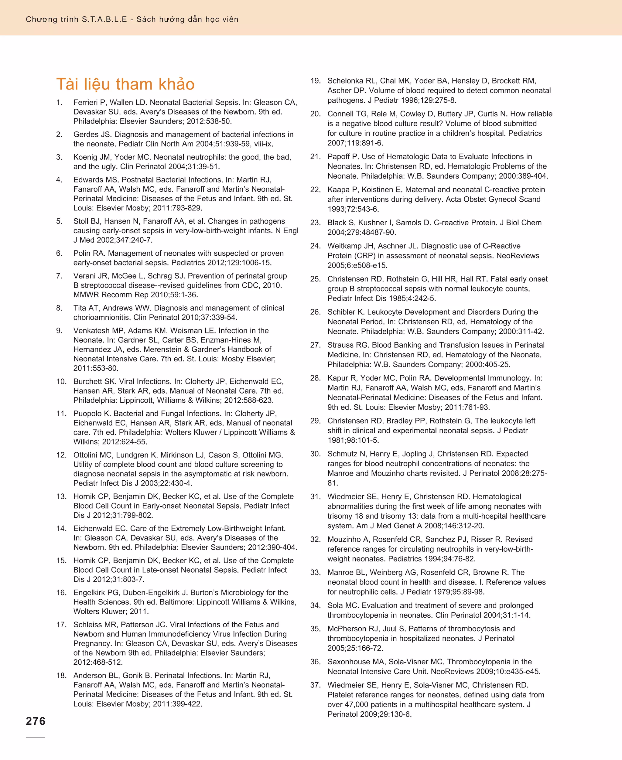 276
Chương trình S.T.A.B.L.E - Sách hướng dẫn học viên
Tài liệu tham khảo
1.	Ferrieri P, Wallen LD. Neonatal Bacterial Sepsis. In: Gleason CA,
Devaskar SU, eds. Avery’s Diseases of the Newborn. 9th ed.
Philadelphia: Elsevier Saunders; 2012:538-50.
2.	Gerdes JS. Diagnosis and management of bacterial infections in
the neonate. Pediatr Clin North Am 2004;51:939-59, viii-ix.
3.	Koenig JM, Yoder MC. Neonatal neutrophils: the good, the bad,
and the ugly. Clin Perinatol 2004;31:39-51.
4.	Edwards MS. Postnatal Bacterial Infections. In: Martin RJ,
Fanaroff AA, Walsh MC, eds. Fanaroff and Martin’s Neonatal-
Perinatal Medicine: Diseases of the Fetus and Infant. 9th ed. St.
Louis: Elsevier Mosby; 2011:793-829.
5.	Stoll BJ, Hansen N, Fanaroff AA, et al. Changes in pathogens
causing early-onset sepsis in very-low-birth-weight infants. N Engl
J Med 2002;347:240-7.
6.	Polin RA. Management of neonates with suspected or proven
early-onset bacterial sepsis. Pediatrics 2012;129:1006-15.
7.	Verani JR, McGee L, Schrag SJ. Prevention of perinatal group
B streptococcal disease--revised guidelines from CDC, 2010.
MMWR Recomm Rep 2010;59:1-36.
8.	Tita AT, Andrews WW. Diagnosis and management of clinical
chorioamnionitis. Clin Perinatol 2010;37:339-54.
9.	Venkatesh MP, Adams KM, Weisman LE. Infection in the
Neonate. In: Gardner SL, Carter BS, Enzman-Hines M,
Hernandez JA, eds. Merenstein  Gardner’s Handbook of
Neonatal Intensive Care. 7th ed. St. Louis: Mosby Elsevier;
2011:553-80.
10.	Burchett SK. Viral Infections. In: Cloherty JP, Eichenwald EC,
Hansen AR, Stark AR, eds. Manual of Neonatal Care. 7th ed.
Philadelphia: Lippincott, Williams  Wilkins; 2012:588-623.
11.	Puopolo K. Bacterial and Fungal Infections. In: Cloherty JP,
Eichenwald EC, Hansen AR, Stark AR, eds. Manual of neonatal
care. 7th ed. Philadelphia: Wolters Kluwer / Lippincott Williams 
Wilkins; 2012:624-55.
12.	Ottolini MC, Lundgren K, Mirkinson LJ, Cason S, Ottolini MG.
Utility of complete blood count and blood culture screening to
diagnose neonatal sepsis in the asymptomatic at risk newborn.
Pediatr Infect Dis J 2003;22:430-4.
13.	Hornik CP, Benjamin DK, Becker KC, et al. Use of the Complete
Blood Cell Count in Early-onset Neonatal Sepsis. Pediatr Infect
Dis J 2012;31:799-802.
14.	Eichenwald EC. Care of the Extremely Low-Birthweight Infant.
In: Gleason CA, Devaskar SU, eds. Avery’s Diseases of the
Newborn. 9th ed. Philadelphia: Elsevier Saunders; 2012:390-404.
15.	Hornik CP, Benjamin DK, Becker KC, et al. Use of the Complete
Blood Cell Count in Late-onset Neonatal Sepsis. Pediatr Infect
Dis J 2012;31:803-7.
16.	Engelkirk PG, Duben-Engelkirk J. Burton’s Microbiology for the
Health Sciences. 9th ed. Baltimore: Lippincott Williams  Wilkins,
Wolters Kluwer; 2011.
17.	Schleiss MR, Patterson JC. Viral Infections of the Fetus and
Newborn and Human Immunodeficiency Virus Infection During
Pregnancy. In: Gleason CA, Devaskar SU, eds. Avery’s Diseases
of the Newborn 9th ed. Philadelphia: Elsevier Saunders;
2012:468-512.
18.	Anderson BL, Gonik B. Perinatal Infections. In: Martin RJ,
Fanaroff AA, Walsh MC, eds. Fanaroff and Martin’s Neonatal-
Perinatal Medicine: Diseases of the Fetus and Infant. 9th ed. St.
Louis: Elsevier Mosby; 2011:399-422.
19.	Schelonka RL, Chai MK, Yoder BA, Hensley D, Brockett RM,
Ascher DP. Volume of blood required to detect common neonatal
pathogens. J Pediatr 1996;129:275-8.
20.	Connell TG, Rele M, Cowley D, Buttery JP, Curtis N. How reliable
is a negative blood culture result? Volume of blood submitted
for culture in routine practice in a children’s hospital. Pediatrics
2007;119:891-6.
21.	Papoff P. Use of Hematologic Data to Evaluate Infections in
Neonates. In: Christensen RD, ed. Hematologic Problems of the
Neonate. Philadelphia: W.B. Saunders Company; 2000:389-404.
22.	Kaapa P, Koistinen E. Maternal and neonatal C-reactive protein
after interventions during delivery. Acta Obstet Gynecol Scand
1993;72:543-6.
23.	Black S, Kushner I, Samols D. C-reactive Protein. J Biol Chem
2004;279:48487-90.
24.	Weitkamp JH, Aschner JL. Diagnostic use of C-Reactive
Protein (CRP) in assessment of neonatal sepsis. NeoReviews
2005;6:e508-e15.
25.	Christensen RD, Rothstein G, Hill HR, Hall RT. Fatal early onset
group B streptococcal sepsis with normal leukocyte counts.
Pediatr Infect Dis 1985;4:242-5.
26.	Schibler K. Leukocyte Development and Disorders During the
Neonatal Period. In: Christensen RD, ed. Hematology of the
Neonate. Philadelphia: W.B. Saunders Company; 2000:311-42.
27.	Strauss RG. Blood Banking and Transfusion Issues in Perinatal
Medicine. In: Christensen RD, ed. Hematology of the Neonate.
Philadelphia: W.B. Saunders Company; 2000:405-25.
28.	Kapur R, Yoder MC, Polin RA. Developmental Immunology. In:
Martin RJ, Fanaroff AA, Walsh MC, eds. Fanaroff and Martin’s
Neonatal-Perinatal Medicine: Diseases of the Fetus and Infant.
9th ed. St. Louis: Elsevier Mosby; 2011:761-93.
29.	Christensen RD, Bradley PP, Rothstein G. The leukocyte left
shift in clinical and experimental neonatal sepsis. J Pediatr
1981;98:101-5.
30.	Schmutz N, Henry E, Jopling J, Christensen RD. Expected
ranges for blood neutrophil concentrations of neonates: the
Manroe and Mouzinho charts revisited. J Perinatol 2008;28:275-
81.
31.	Wiedmeier SE, Henry E, Christensen RD. Hematological
abnormalities during the first week of life among neonates with
trisomy 18 and trisomy 13: data from a multi-hospital healthcare
system. Am J Med Genet A 2008;146:312-20.
32.	Mouzinho A, Rosenfeld CR, Sanchez PJ, Risser R. Revised
reference ranges for circulating neutrophils in very-low-birth-
weight neonates. Pediatrics 1994;94:76-82.
33.	Manroe BL, Weinberg AG, Rosenfeld CR, Browne R. The
neonatal blood count in health and disease. I. Reference values
for neutrophilic cells. J Pediatr 1979;95:89-98.
34.	Sola MC. Evaluation and treatment of severe and prolonged
thrombocytopenia in neonates. Clin Perinatol 2004;31:1-14.
35.	McPherson RJ, Juul S. Patterns of thrombocytosis and
thrombocytopenia in hospitalized neonates. J Perinatol
2005;25:166-72.
36.	Saxonhouse MA, Sola-Visner MC. Thrombocytopenia in the
Neonatal Intensive Care Unit. NeoReviews 2009;10:e435-e45.
37.	Wiedmeier SE, Henry E, Sola-Visner MC, Christensen RD.
Platelet reference ranges for neonates, defined using data from
over 47,000 patients in a multihospital healthcare system. J
Perinatol 2009;29:130-6.
 
