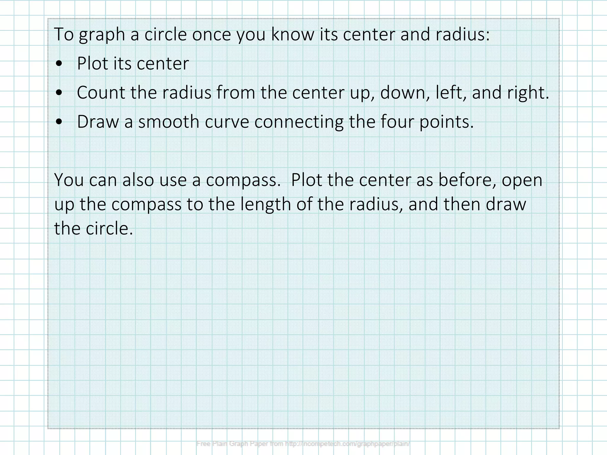 To graph a circle once you know its center and radius:
• Plot its center
• Count the radius from the center up, down, left, and right.
• Draw a smooth curve connecting the four points.
You can also use a compass. Plot the center as before, open
up the compass to the length of the radius, and then draw
the circle.