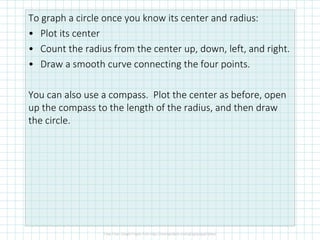 To graph a circle once you know its center and radius:
• Plot its center
• Count the radius from the center up, down, left, and right.
• Draw a smooth curve connecting the four points.
You can also use a compass. Plot the center as before, open
up the compass to the length of the radius, and then draw
the circle.
 