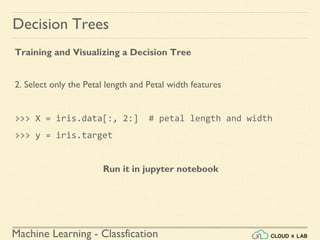Machine Learning - Classfication
Decision Trees
Training and Visualizing a Decision Tree
2. Select only the Petal length and Petal width features
>>> X = iris.data[:, 2:] # petal length and width
>>> y = iris.target
Run it in jupyter notebook
 