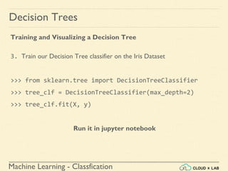Machine Learning - Classfication
Decision Trees
Training and Visualizing a Decision Tree
3. Train our Decision Tree classifier on the Iris Dataset
>>> from sklearn.tree import DecisionTreeClassifier
>>> tree_clf = DecisionTreeClassifier(max_depth=2)
>>> tree_clf.fit(X, y)
Run it in jupyter notebook
 