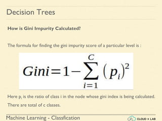 Machine Learning - Classfication
Decision Trees
How is Gini Impurity Calculated?
The formula for finding the gini impurity score of a particular level is :
Here pi is the ratio of class i in the node whose gini index is being calculated.
There are total of c classes.
 