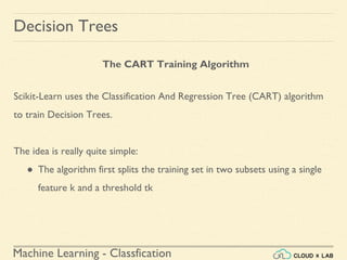 Machine Learning - Classfication
The CART Training Algorithm
Decision Trees
Scikit-Learn uses the Classification And Regression Tree (CART) algorithm
to train Decision Trees.
The idea is really quite simple:
● The algorithm first splits the training set in two subsets using a single
feature k and a threshold tk
 