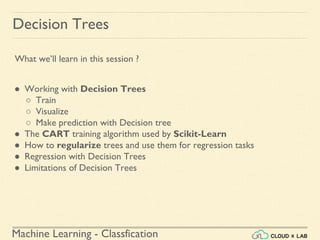 Machine Learning - Classfication
Decision Trees
● Working with Decision Trees
○ Train
○ Visualize
○ Make prediction with Decision tree
● The CART training algorithm used by Scikit-Learn
● How to regularize trees and use them for regression tasks
● Regression with Decision Trees
● Limitations of Decision Trees
What we’ll learn in this session ?
 