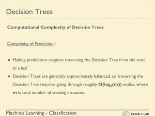 Machine Learning - Classfication
Decision Trees
Computational Complexity of Decision Trees
Complexity of Prediction :
● Making predictions requires traversing the Decision Tree from the root
to a leaf.
● Decision Trees are generally approximately balanced, so traversing the
Decision Tree requires going through roughly O(log2(m)) nodes, where
m is total number of training instances.
 
