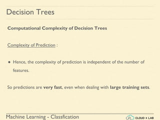 Machine Learning - Classfication
Decision Trees
Computational Complexity of Decision Trees
Complexity of Prediction :
● Hence, the complexity of prediction is independent of the number of
features.
So predictions are very fast, even when dealing with large training sets.
 