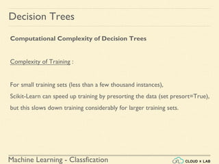 Machine Learning - Classfication
Decision Trees
Computational Complexity of Decision Trees
Complexity of Training :
For small training sets (less than a few thousand instances),
Scikit-Learn can speed up training by presorting the data (set presort=True),
but this slows down training considerably for larger training sets.
 