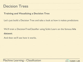 Machine Learning - Classfication
Decision Trees
Training and Visualizing a Decision Tree
Let’s just build a Decision Tree and take a look at how it makes predictions
We’ll train a DecisionTreeClassifier using Scikit Learn on the famous Iris
dataset.
And then we’ll see how it works.
 