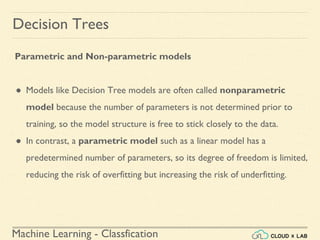 Machine Learning - Classfication
Decision Trees
Parametric and Non-parametric models
● Models like Decision Tree models are often called nonparametric
model because the number of parameters is not determined prior to
training, so the model structure is free to stick closely to the data.
● In contrast, a parametric model such as a linear model has a
predetermined number of parameters, so its degree of freedom is limited,
reducing the risk of overfitting but increasing the risk of underfitting.
 