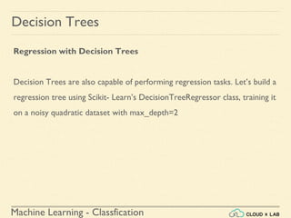 Machine Learning - Classfication
Decision Trees
Regression with Decision Trees
Decision Trees are also capable of performing regression tasks. Let’s build a
regression tree using Scikit- Learn’s DecisionTreeRegressor class, training it
on a noisy quadratic dataset with max_depth=2
 