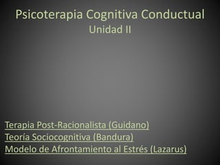 Psicoterapia Cognitiva Conductual
Unidad II
Terapia Post-Racionalista (Guidano)
Teoría Sociocognitiva (Bandura)
Modelo de Afrontamiento al Estrés (Lazarus)
 