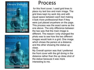 Process
for this front cover, I used grid lines to
place my text box and main image. The
grid lines kept my work tidy and with
equal space between each text making
it look more professional than if they
were just placed anywhere on the page.
This process was the exact same as the
one above. The only difference between
the two was that the main image is
different. The reason I only changed the
photo was to see how the two different
images would look in a grid. One image
which shows the person at a distance
and the other showing the statue up
close.
My Overall opinion was that I preferred
the front cover with the girl diving in the
distance rather than the up close shot of
the statue because it was more
interesting to me.
 