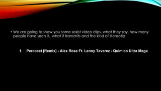 • We are going to show you some sexist video clips, what they say, how many
people have seen it, what it transmits and the kind of stereotip
1. Percocet [Remix] - Alex Rose Ft. Lenny Tavarez - Quimico Ultra Mega
 
