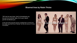 Bluerred lines by Robin Thicke
“OK now he was close, tried to domesticate you,
but you’re an animal, baby, it’s in your nature,
just let me liberate you”
In this part of the song the woman is treated like an animal and
the singer says that he can “liberate” her like she was as if it were
his property
 