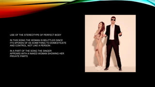 USE OF THE STEREOTYPE OF PERFECT BODY
IN THIS SONG THE WOMAN IS BELITTLED SINCE
IT'S SPOKEN OF AS SOMETHING TO DOMESTICATE
AND CONTROL, NOT LIKE A PERSON .
IN A PART OF THE SONG THE SINGER
APPEARS WITH A NAKED WOMAN SHOWING HER
PRIVATE PARTS
 