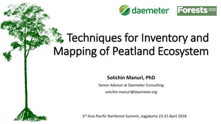 Techniques for Inventory and
Mapping of Peatland Ecosystem
Solichin Manuri, PhD
Senior Advisor at Daemeter Consulting
solichin.manuri@daemeter.org
3rd Asia-Pacific Rainforest Summit, Jogjakarta 23-25 April 2018
 