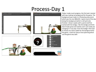 Process-Day 1
Today I made much progress, the first task I started
with was making my background for the game. The
background was made in a Photoshop document
which was the size 480x320. I spent most of the day
doing this background which is still yet to be
finished. I drew in pixels with a pencil and first
started with the bridge, I like this bridge and think
that it looks great and realistic and I cant really see
changing it in any way. From this bridge I then had
to choose my colour pallet for the background for
the game, I used my colours from planning which
suit the genre very well.
 
