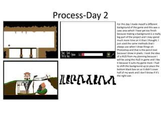 Process-Day 2
For this day I made myself a different
background of the game and this was a
cave area which I have yet too finish
because making a background is a really
big part of the project and I may spend
much more time on it than I thought. I
just used the same methods that I
always use when I draw things on
Photoshop and that is the pencil tool
because I draw in pixels. I took the idea
of a HUD from my planning because I
will be using this HuD in game and I like
it because it suits my game most. I had
to shift the background up to place the
bottom black box on so it didn't cover
half of my work and I don’t know if it’s
the right size.
 