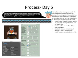 Process- Day 5
I started by making a text speech box for the
talk animation. I chose the font, size and
spacing, these are important because they can
make the text more interesting. I had already
written my script on an early day of production
so this was just a case of copying the words.
• I made a dwarf as a side character which I
am going to be placing In the mines. For
the dwarf I drew
• I created my first sound effect. This was a
small effect which
• I started to do some animation and I
exported a speech text animation.
• I made little changes to the backgrounds.
 