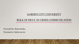 GARDEN CITY UNIVERSITY
ROLE OF PR/CC IN CRISIS COMMUNICATION
Presented by: Ratna kantha.
Presented to: Sakila ma’am
 