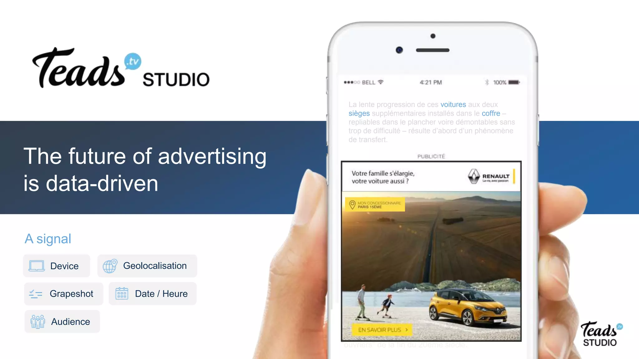 La lente progression de ces voitures aux deux
sièges supplémentaires installés dans le coffre –
repliables dans le plancher voire démontables sans
trop de difficulté – résulte d’abord d’un phénomène
de transfert.
Pour les repas quotidiens, la restauration rapide a,
semble-t-il, pris le pas sur les petits restaurants
"ouvriers" de la fin du 20ème siècle.
A signal
Date / Heure
Geolocalisation
Audience
Device
Grapeshot
The future of advertising
is data-driven
Pour les repas quotidiens, la restauration rapide a,
semble-t-il, pris le pas sur les petits restaurants
"ouvriers" de la fin du 20ème siècle.
La lente progression de ces voitures aux deux
sièges supplémentaires installés dans le coffre –
repliables dans le plancher voire démontables sans
trop de difficulté – résulte d’abord d’un phénomène
de transfert.
 