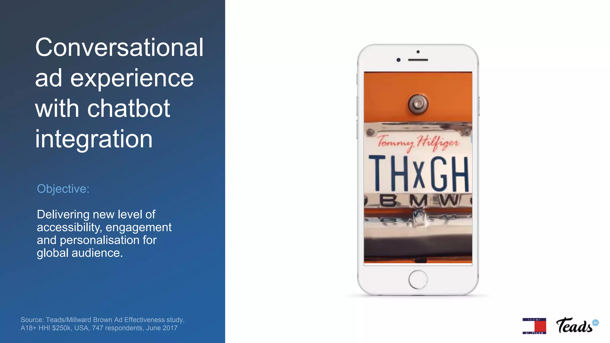 Objective:
Delivering new level of
accessibility, engagement
and personalisation for
global audience.
Source: Teads/Millward Brown Ad Effectiveness study,
A18+ HHI $250k, USA, 747 respondents, June 2017
Conversational
ad experience
with chatbot
integration
 