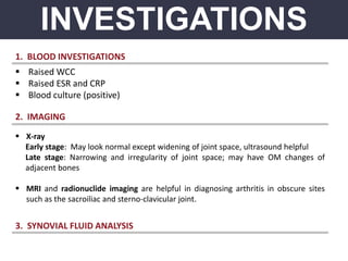 INVESTIGATIONS
1. BLOOD INVESTIGATIONS
 Raised WCC
 Raised ESR and CRP
 Blood culture (positive)
2. IMAGING
 X-ray
Early stage: May look normal except widening of joint space, ultrasound helpful
Late stage: Narrowing and irregularity of joint space; may have OM changes of
adjacent bones
 MRI and radionuclide imaging are helpful in diagnosing arthritis in obscure sites
such as the sacroiliac and sterno-clavicular joint.
3. SYNOVIAL FLUID ANALYSIS
 