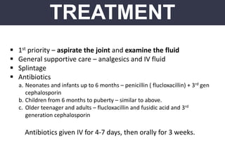 TREATMENT
 1st priority – aspirate the joint and examine the fluid
 General supportive care – analgesics and IV fluid
 Splintage
 Antibiotics
a. Neonates and infants up to 6 months – penicillin ( flucloxacillin) + 3rd gen
cephalosporin
b. Children from 6 months to puberty – similar to above.
c. Older teenager and adults – flucloxacillin and fusidic acid and 3rd
generation cephalosporin
Antibiotics given IV for 4-7 days, then orally for 3 weeks.
 