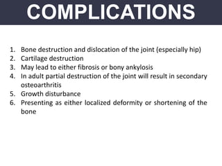 COMPLICATIONS
1. Bone destruction and dislocation of the joint (especially hip)
2. Cartilage destruction
3. May lead to either fibrosis or bony ankylosis
4. In adult partial destruction of the joint will result in secondary
osteoarthritis
5. Growth disturbance
6. Presenting as either localized deformity or shortening of the
bone
 
