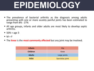  The prevalence of bacterial arthritis as the diagnosis among adults
presenting with one or more acutely painful joints has been estimated to
range from 8% - 27%
 All age groups, infants and older adults are most likely to develop septic
arthritis.
 50% < age 3
 M = F
 The knee is the most commonly affected but any joint may be involved.
EPIDEMIOLOGY
Infants Hip
Children Knee
Adults Large joints
IVDU Sacrioliac joint
 