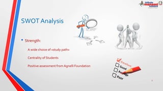 SWOT Analysis
• Strength:
A wide choice of «study path»
Centrality of Students
Positive assessment from Agnelli Foundation
9
 
